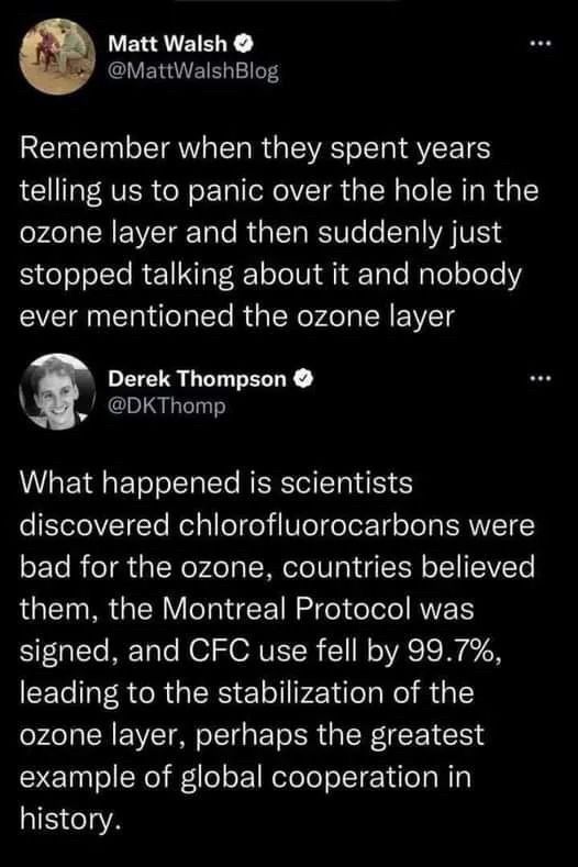 @MattWalshBlog let the following bullshit fall out of his mouth hole:
“Remember when they spent years telling us to panic over the hole in the ozone layer and then suddenly just stopped talking about it and nobody ever mentioned the ozone layer”

and then @DKThomp cast the appropriate side eye with this:
“What happened is scientists discovered chlorofluorocarbons were bad for the ozone, countries believed them, the Montreal Protocol was signed, and CFC use fell by 99.7%, leading to the stabilization of the ozone layer, perhaps the greatest example of global cooperation in history.”