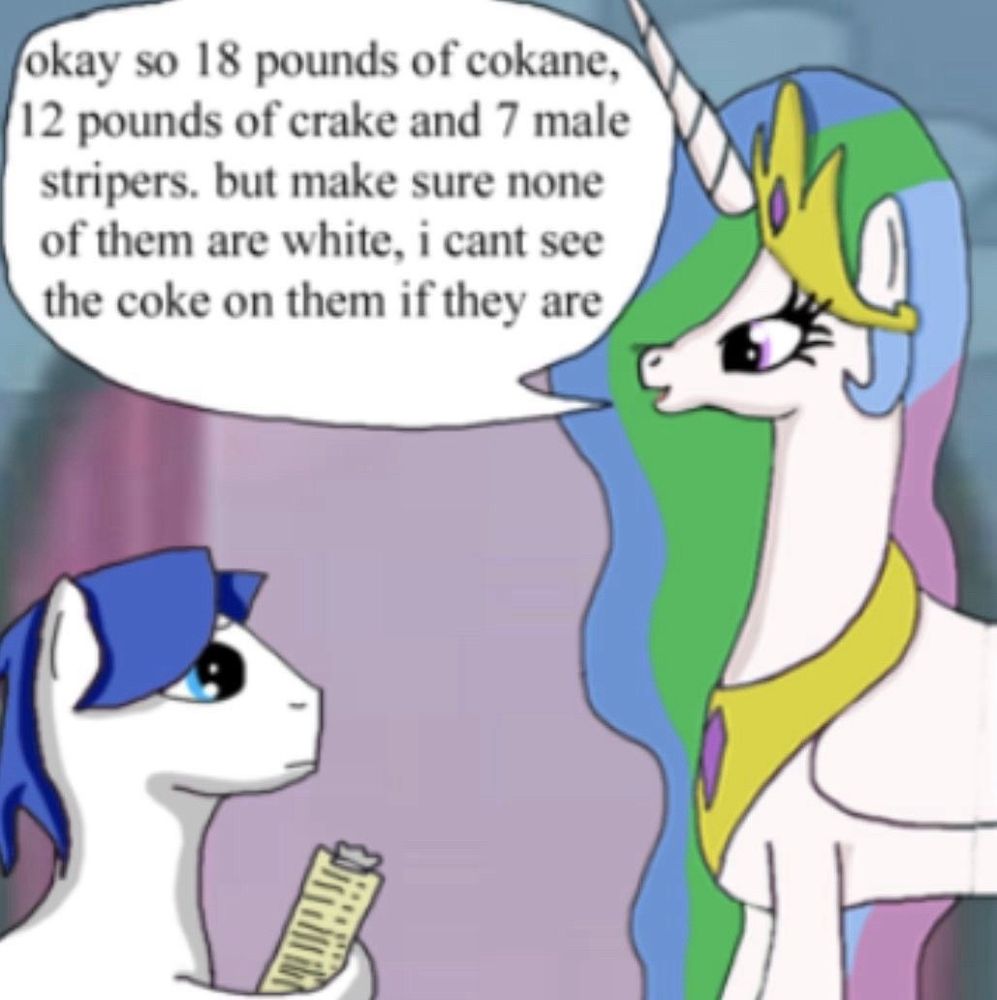 celestia saying “ok so 18 pounds of cokane, 12 pounds of crake and 7 male stripers, but make sure none of them are white, i cant see the coke on them if they are” to a concerned advisor pony