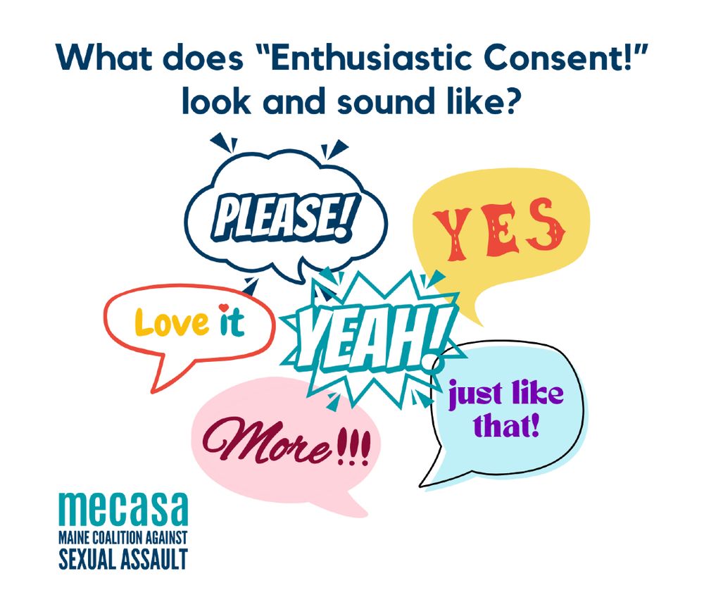 The words “what does enthusiastic consent look and sound like?” and below that, several word bubbles of different shapes and colors saying things like: yes! Please! Love it. Yeah! Just like that! More!!! As well as the Maine Coalition Against Sexual Assault logo.