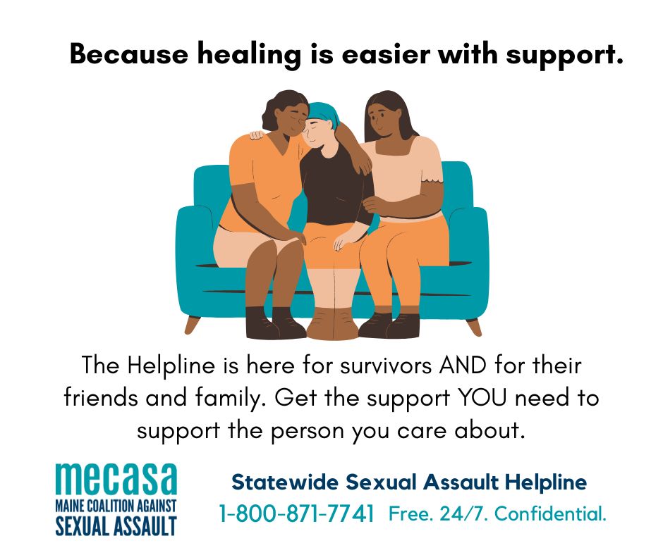 Three people sit with their arms around the one in the middle, with the words "Because healing is easier with support. The Helpline is here for survivors AND for their friends and family. Get the support YOU need to support the person you care about. Statewide Sexual Assault Helpline 1-800-871-7741. Free 24/7. Confidential.” and the Maine Coalition Against Sexual Assault logo. 