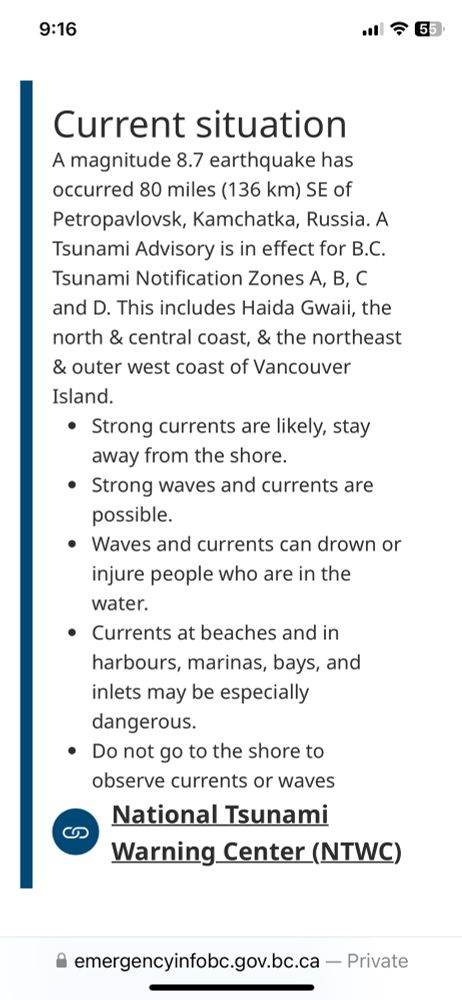 Current situation
A magnitude 8.7 earthquake has occurred 80 miles (136 km) SE of Petropavlovsk, Kamchatka, Russia. A Tsunami Advisory is in effect for B.C. Tsunami Notification Zones A, B, C and D. This includes Haida Gwaii, the north & central coast, & the northeast & outer west coast of Vancouver Island.
Strong currents are likely, stay away from the shore.
Strong waves and currents are possible.
Waves and currents can drown or injure people who are in the water.
Currents at beaches and in harbours, marinas, bays, and inlets may be especially dangerous.
Do not go to the shore to observe currents or waves