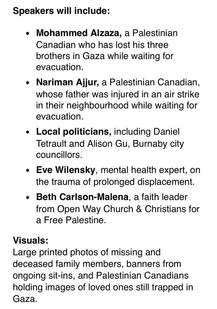 Speakers will include: • Mohammed Alzaza, a Palestinian Canadian who has lost his three brothers in Gaza while waiting for evacuation. • Nariman Ajjur, a Palestinian Canadian, whose father was injured in an air strike in their neighbourhood while waiting for evacuation. • Local politicians, including Daniel Tetrault and Alison Gu, Burnaby city councillors. • Eve Wilensky, mental health expert, on the trauma of prolonged displacement. • Beth Carlson-Malena, a faith leader from Open Way Church & Christians for a Free Palestine. 