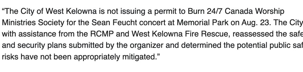 “The City of West Kelowna is not issuing a permit to Burn 24/7 Canada Worship Ministries Society for the Sean Feucht concert at Memorial Park on Aug. 23. The City, with assistance from the RCMP and West Kelowna Fire Rescue, reassessed the safety and security plans submitted by the organizer and determined the potential public safety risks have not been appropriately mitigated.”
