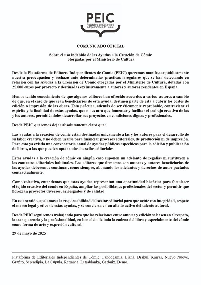 Queremos manifestar nuestra preocupación y rechazo ante determinadas prácticas irregulares que se han detectado en relación con las Ayudas a la Creación de Cómic otorgadas por el Ministerio de Cultura, dotadas con 25.000 euros por proyecto y destinadas exclusivamente a autores y autoras residentes en España.
Hemos tenido conocimiento de que algunas editoriales han ofrecido acuerdos a varios autores a cambio de que, en el caso de que sean beneficiarios de esta ayuda, destinen parte de esta a cubrir costes de edición o impresión de las obras. Esta práctica, además de ser éticamente reprobable, contraviene el espíritu y la finalidad de estas ayudas, que no es otro que fomentar y facilitar el trabajo creativo de las y los autores, permitiéndoles desarrollar sus proyectos en condiciones dignas y profesionales.
Desde PEIC queremos dejar claro que:
Estas ayudas están destinadas únicamente a las y los autores para el desarrollo de su labor creativa, y no deben usarse para financiar procesos editoriales, de producción ni de impresión. Para esto ya existe una convocatoria anual de ayudas públicas específicas.
Estas ayudas a la creación de cómic en ningún caso suponen un adelanto de regalías ni sustituyen a los contratos editoriales habituales. Las editoriales que firmemos con beneficiarios de
las ayudas deberemos continuar, como siempre, abonando los adelantos y derechos de autor pactados contractualmente.
Entendemos que estas ayudas representan una oportunidad histórica para fortalecer el tejido creativo del cómic en España, ampliar las posibilidades profesionales del sector y permitir que florezcan proyectos diversos, arriesgados y de calidad.
En este sentido, apelamos a la responsabilidad del sector editorial para que actúe con integridad, respete el marco legal y ético de estas ayudas, y se convierta en un aliado activo del talento autoral.