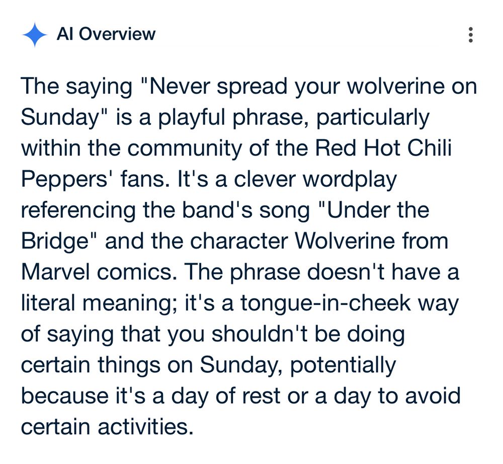 AI Overview:

The saying "Never spread your wolverine on Sunday" is a playful phrase, particularly within the community of the Red Hot Chili Peppers' fans. It's a clever wordplay referencing the band's song "Under the Bridge" and the character Wolverine from Marvel comics. The phrase doesn't have a literal meaning; it's a tongue-in-cheek way of saying that you shouldn't be doing certain things on Sunday, potentially because it's a day of rest or a day to avoid certain activities.