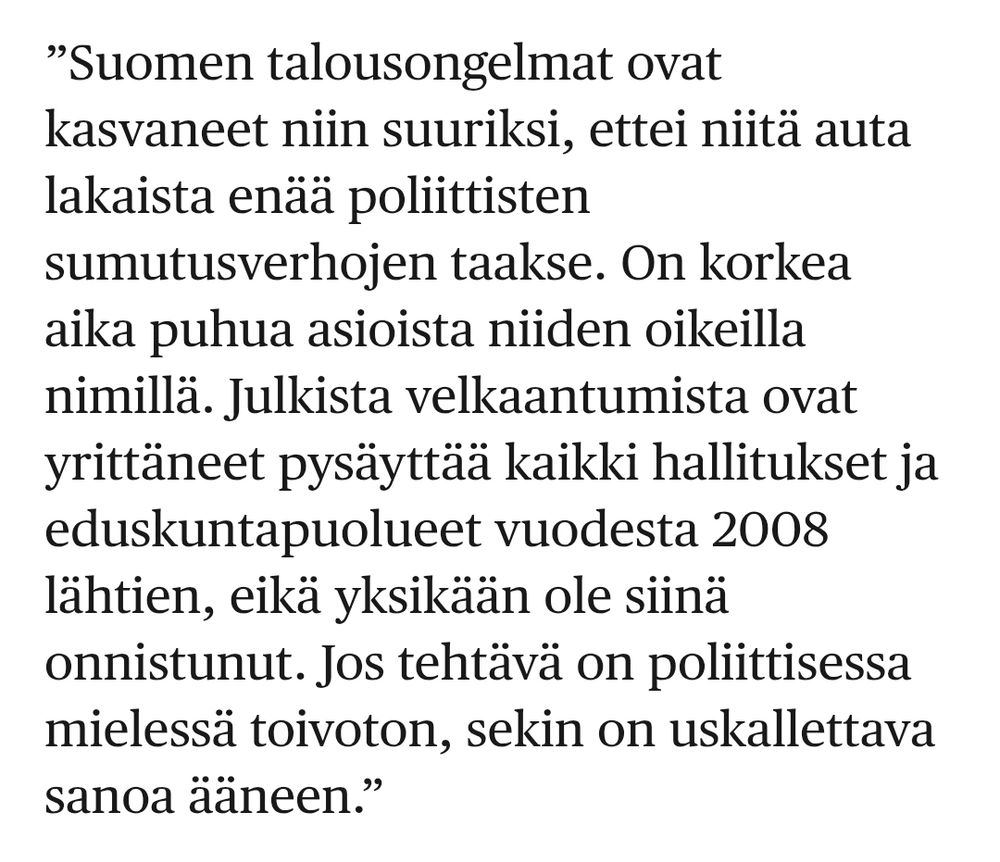 Lapin Kansa Hesarissa: ”Suomen talousongelmat ovat kasvaneet niin suuriksi, ettei niitä auta lakaista enää poliittisten sumutusverhojen taakse. On korkea aika puhua asioista niiden oikeilla nimillä. Julkista velkaantumista ovat yrittäneet pysäyttää kaikki hallitukset ja eduskuntapuolueet vuodesta 2008 lähtien, eikä yksikään ole siinä onnistunut. Jos tehtävä on poliittisessa mielessä toivoton, sekin on uskallettava sanoa ääneen.”  

