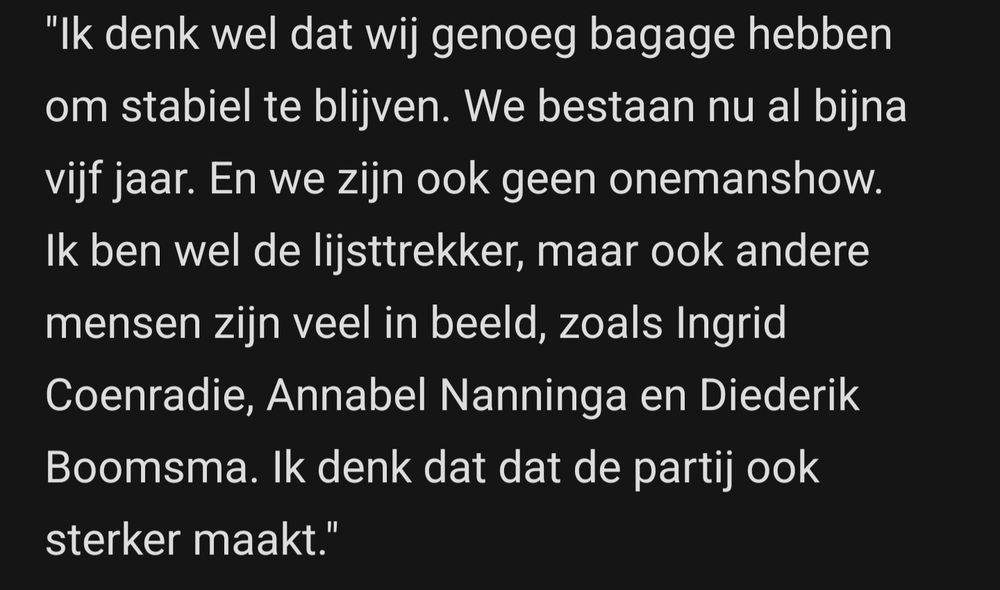 Joost Eerdmans: "Ik denk wel dat wij genoeg bagage hebben om stabiel te blijven. We bestaan nu al bijna vijf jaar. En we zijn ook geen onemanshow. Ik ben wel de lijsttrekker, maar ook andere mensen zijn veel in beeld, zoals Ingrid Coenradie, Annabel Nanninga en Diederik Boomsma. lk denk dat dat de partij ook sterker maakt."