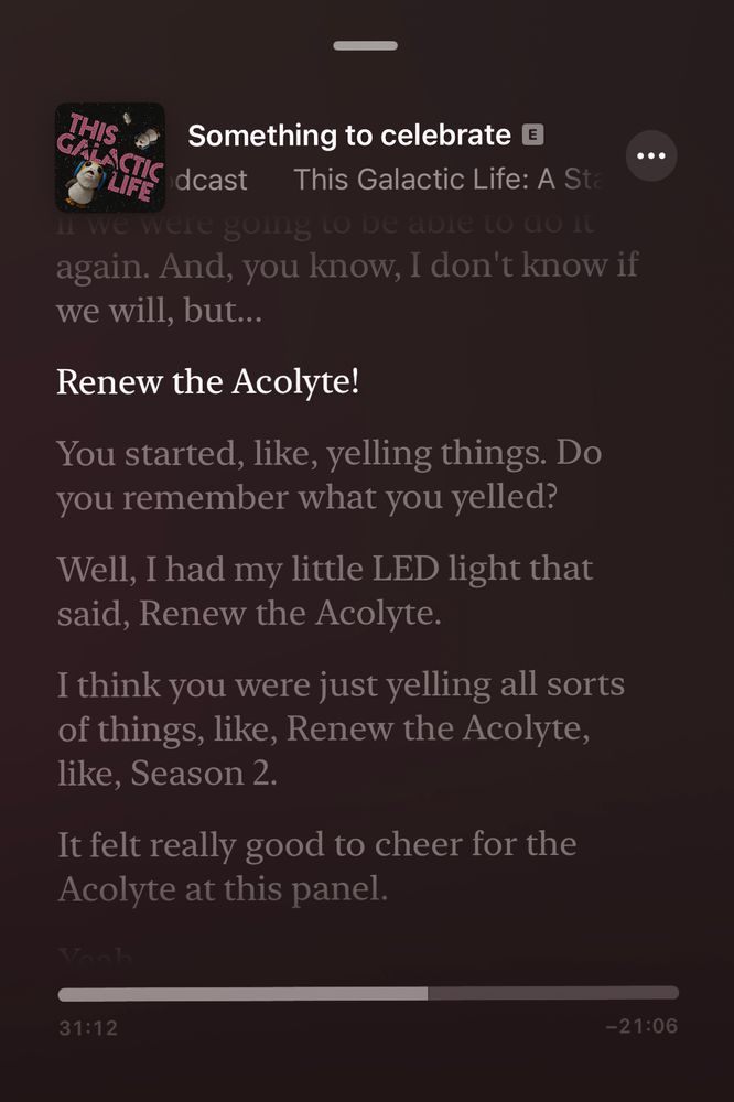 Something to celebrate
This Galactic Life: A Star Wars podcast 

… again. And, you know, I don't know if we will, but...
Renew the Acolyte!
...
You started, like, yelling things. Do you remember what you yelled?
Well, I had my little LED light that said, Renew the Acolyte.
I think you were just yelling all sorts of things, like, Renew the Acolyte, like, Season 2.
It felt really good to cheer for the Acolyte at this panel.

Timestamp:
31:12
-21:06