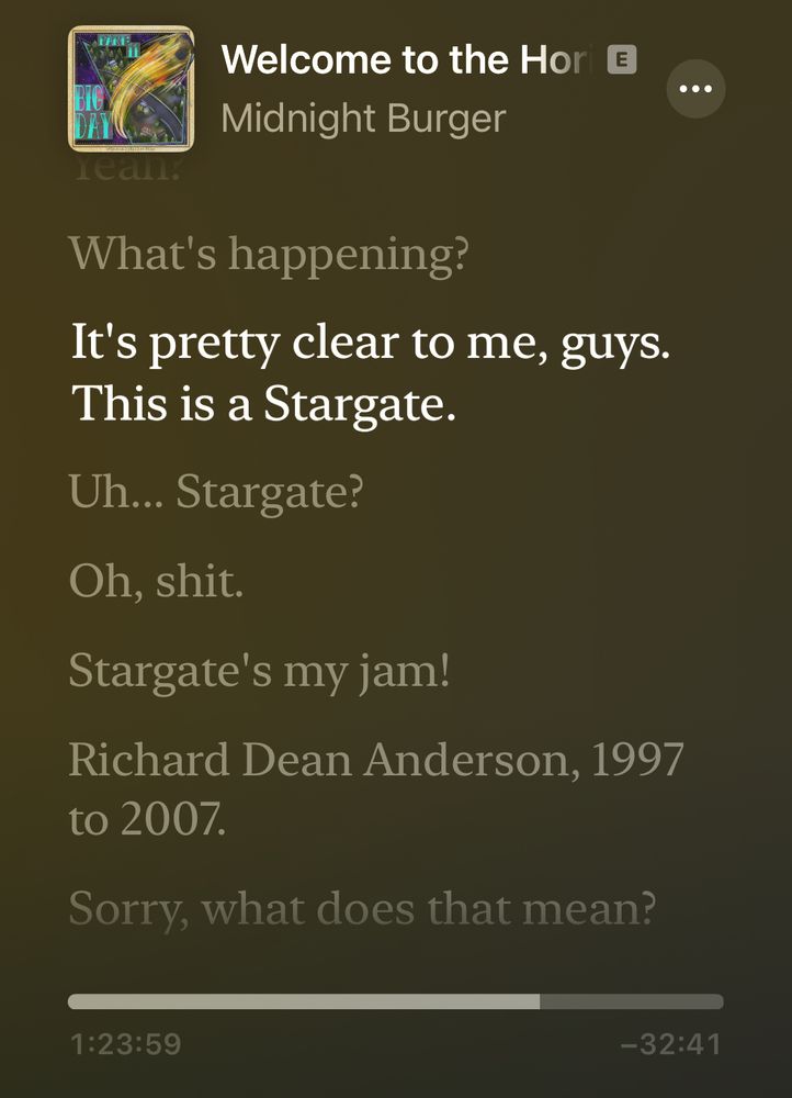 Screenshot of a podcast app with the transcript of the “Welcome to the Horizon Part 11” episode of Midnight Burger with the following text:
“It’s pretty clear to me, guys. This is a Stargate.” 
“Uh…Stargate?”
“Oh, shit.”
“Stargate’s my jam!”
“Richard Dean Anderson, 1997 to 2007.”