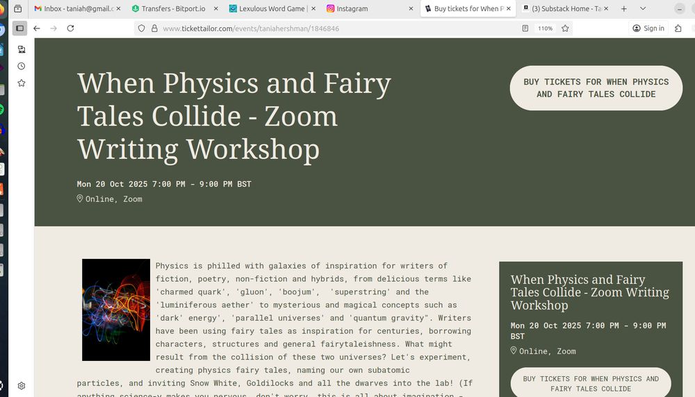 A screenshot where the top half of the screen has white writing on a green background, and it says When Physics and Fairy Tales Collide - Zoom Writing Workshop
Mon 20 Oct 2025 7:00 PM - 9:00 PM BST
Online, Zoom. Underneath is a picture of different coloured brightly lit lines, and the text: "Physics is philled with galaxies of inspiration for writers of fiction, poetry, non-fiction and hybrids, from delicious terms like 'charmed quark', 'gluon', 'boojum',  'superstring' and the 'luminiferous aether' to mysterious and magical concepts such as 'dark' energy', 'parallel universes' and 'quantum gravity". Writers have been using fairy tales as inspiration for centuries, borrowing characters, structures and general fairytaleishness. What might result from the collision of these two universes? Let's experiment, creating physics fairy tales, naming our own subatomic particles, and inviting Snow White, Goldilocks and all the dwarves into the lab!" On the right it says:  When Physics and Fairy Tales Collide - Zoom Writing Workshop
Mon 20 Oct 2025 7:00 PM - 9:00 PM BST
Online, Zoom.