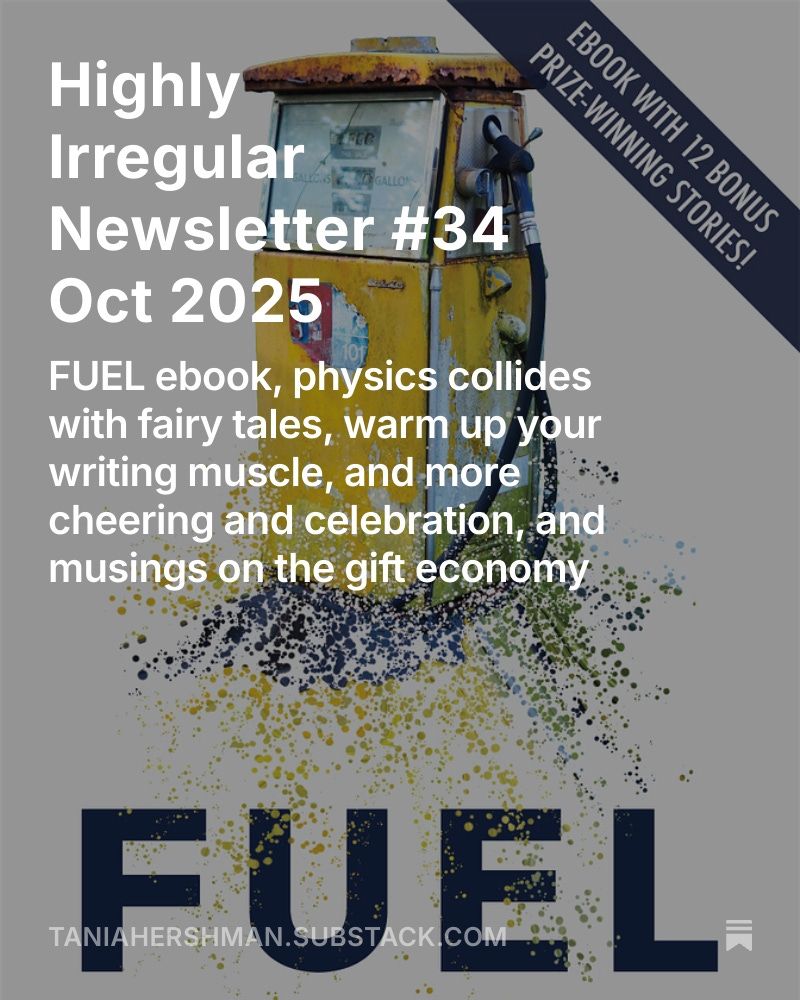 A photograph of the front cover of the FUEL anthology ebook, with a banner across the top right hand corner saying "Ebook with 12 bonus prize-winning stories", a picture of a yellow petrol pump, and below the words "FUEL" in large font. Overlaid in white font is the text "HIghly Irregular Newsletter #34 Oct 2025: FUEL ebook, physics collides with fairy tales, warm up your writing muscle, and more cheering and celebration, and musings on the gift economy" and below the web link taniahershman.substack.com.