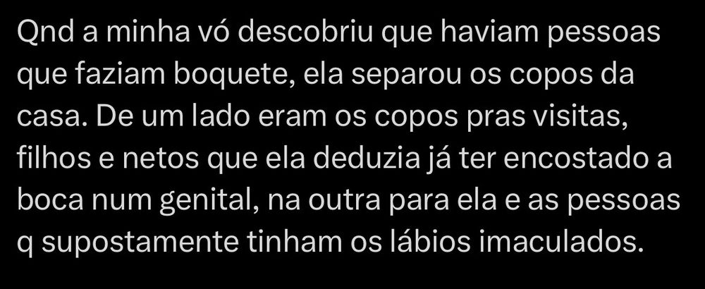 Recorte de um print, aparentemente da rede social X, onde se lê:

Quando a minha vó descobriu que haviam pessoas que faziam boquete, ela separou os copos da casa. De um lado eram os copos pras visitas, filhos e netos que ela deduzia já ter encostado a boca num genital, na outra para ela e as pessoas q supostamente tinham os lábios imaculados.