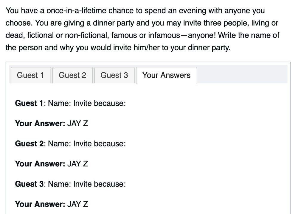 A post from an online class, with the prompt stating: 

"You have a once-in-a-lifetime chance to spend an evening with anyone you choose. You are giving a dinner party and you may invite three people, living or dead, fictional or non-fictional, famous or infamous—anyone! Write the name of the person and why you would invite him/her to your dinner party."

Below there are 4 tabs; Guest 1, Guest 2, Guest 3 and Your Answers which is selected.

The Your Answers tab contains the following:

Guest 1: Name: Invite because:

Your Answer: JAY Z

Guest 2: Name: Invite because:

Your Answer: JAY Z

Guest 3: Name: Invite because:

Your Answer: JAY Z
