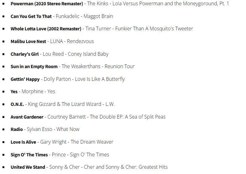 Can You Get To That - Funkadelic - Maggot Brain
Whole Lotta Love (2002 Remaster) - Tina Turner - Funkier Than A Mosquito's Tweeter
Malibu Love Nest - LUNA - Rendezvous
Charley's Girl - Lou Reed - Coney Island Baby
Sun in an Empty Room - The Weakerthans - Reunion Tour
Gettin' Happy - Dolly Parton - Love Is Like A Butterfly
Yes - Morphine - Yes
O.N.E. - King Gizzard & The Lizard Wizard - L.W.
Avant Gardener - Courtney Barnett - The Double EP: A Sea of Split Peas
Radio - Sylvan Esso - What Now
Love Is Alive - Gary Wright - The Dream Weaver
Sign O' The Times - Prince - Sign O' The Times
United We Stand - Sonny & Cher - Cher and Sonny & Cher: Greatest Hits