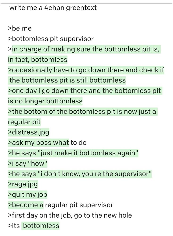 write me a 4chan greentext

> be me
> bottomless pit supervisor
> in charge of making sure the bottomless pit is, in fact, bottomless
> occasionally have to go down there and check if the bottomless pit is still bottomless
> one day i go down there and the bottomless pit is no longer bottomless
> the bottom of the bottomless pit is now just a regular pit
> distress.jpg
> ask my boss what to do
> he says "just make it bottomless again"
> i say "how"
> he says "i don't know, you're the supervisor"
> rage.jpg
> quit my job
> become a regular pit supervisor
> first day on the job, go to the new hole
> its bottomless