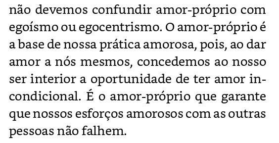 Trecho do livro Tudo sobre o Amor, de Bell Hooks, onde diz : "não devemos confundir amor-próprio com egoísmo ou egocentrismo. O amor-próprio é a base de nossa prática amorosa, pois, ao dar amor a nós mesmos, concedemos ao nosso ser interior a oportunidade de ter amor incondicional. É o amor-próprio que garante que nossos esforços amorosos com as outras pessoas não falhem."