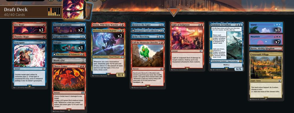 Deck
3 Fire Magic (FIN) 136
1 The Emperor of Palamecia (FIN) 219
1 Firion, Wild Rose Warrior (FIN) 137
2 Dreams of Laguna (FIN) 50
1 Sage's Nouliths (FIN) 70
1 Retrieve the Esper (FIN) 68
1 Summon: Leviathan (FIN) 77
1 Monk's Fist (FIN) 265
1 Thunder Magic (FIN) 165
1 Call the Mountain Chocobo (FIN) 131
1 Crossroads Village (FIN) 276
1 Light of Judgment (FIN) 144
1 Choco-Comet (FIN) 132
2 Shantotto, Tactician Magician (FIN) 241
1 Relm's Sketching (FIN) 67
3 Sahagin (FIN) 71
1 Sidequest: Card Collection (FIN) 73
1 Syncopate (FIN) 80
1 Baron, Airship Kingdom (FIN) 273
8 Island (SLD) 1469
7 Mountain (SLD) 1471

Sideboard
1 Coral Sword (FIN) 134
1 Sleep Magic (FIN) 74
1 Minwu, White Mage (FIN) 26
1 Aerith Rescue Mission (FIN) 5
1 Snow Villiers (FIN) 33
1 Adventurer's Inn (FIN) 271
1 Sidequest: Play Blitzball (FIN) 158
1 Sabotender (FIN) 153
1 Haste Magic (FIN) 140
1 Laughing Mad (FIN) 143
1 Opera Love Song (FIN) 147
1 Dovin's Veto (FCA) 51
1 Vincent's Limit Break (FIN) 126
1 Item Shopkeep (FIN) 142
1 Rook Turret (FIN) 69
1 Quina, Qu Gourmet (FIN) 194
1 Sharlayan, Nation of Scholars (FIN) 288
