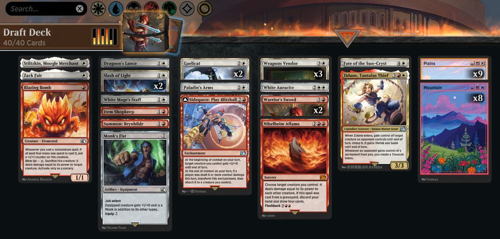Deck
1 Stiltzkin, Moogle Merchant (FIN) 34
9 Plains (SLD) 1468
1 Zack Fair (FIN) 45
1 Blazing Bomb (FIN) 130
8 Mountain (SLD) 1471
1 Dragoon's Lance (FIN) 17
2 Slash of Light (FIN) 32
1 White Mage's Staff (FIN) 42
1 Item Shopkeep (FIN) 142
1 Summon: Brynhildr (FIN) 160
1 Monk's Fist (FIN) 265
2 Gaelicat (FIN) 22
1 Paladin's Arms (FIN) 28
1 Sidequest: Play Blitzball (FIN) 158
3 Weapons Vendor (FIN) 40
1 White Auracite (FIN) 41
1 Fate of the Sun-Cryst (FIN) 19
1 Zidane, Tantalus Thief (FIN) 251
1 Nibelheim Aflame (FIN) 146
2 Warrior's Sword (FIN) 169
