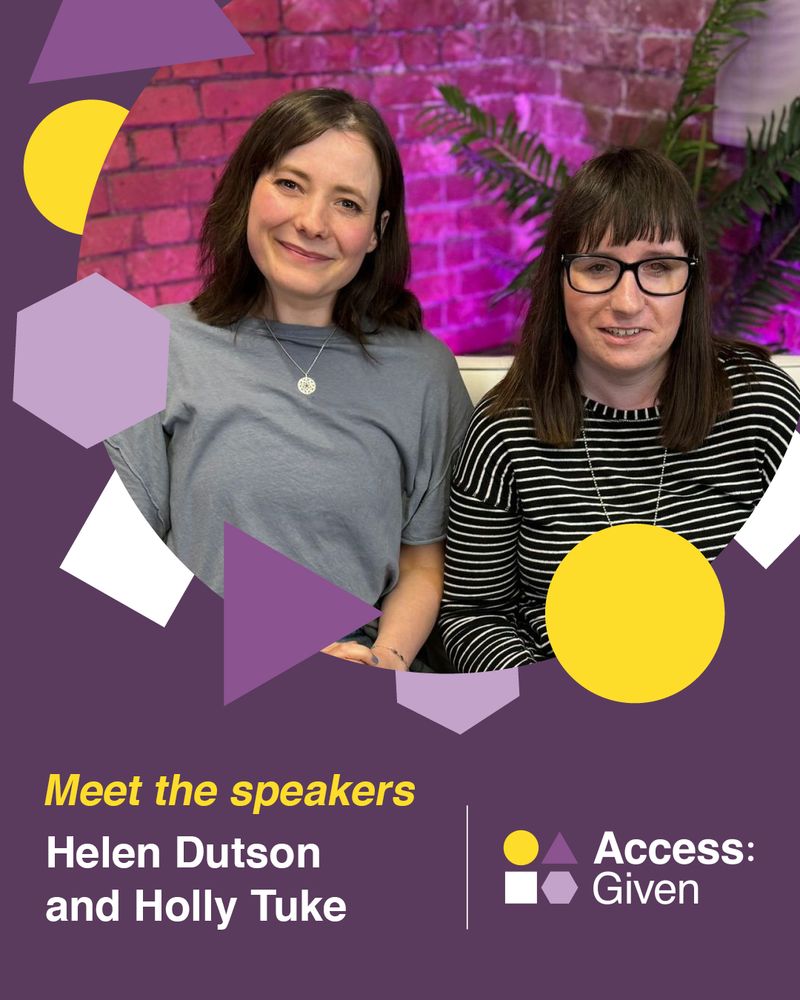 Purple graphic with yellow, white and purple shapes around a circle image of Helen and Holly: they are sitting on a sofa together and smiling, in front of a brick wall with a pink neon light shining onto it and a plant in the corner. Helen sits on the left, she has shoulder length, wavy brown hair and brown eyes, wearing a faded blue t shirt, blue jeans and a silver necklace, while Holly is sat on the right, she has straight, dark brown hair and a fringe. The text under the image says: "Meet the speakers" and their names: "Helen Dutson and Holly Tuke"To the bottom right sits the Access:Given logo. 