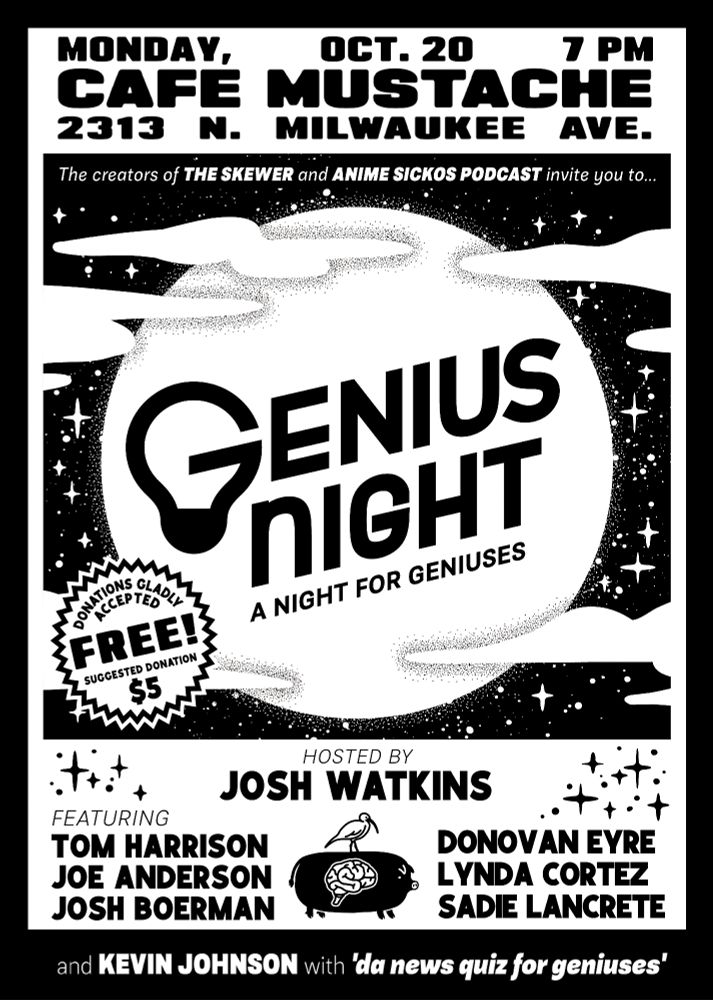 Genius Night poster.

Monday, Oct 20, 7pm
Cafe Mustache
2313 N Milwaukee Ave

Hosted by Josh Watkins
Feat
Tom Harrison
Joe Anderson
Josh Boerman
Donovan Eyre
Lynda Cortez
Sadie Lancrete
and Kevin Johnson with da news quiz