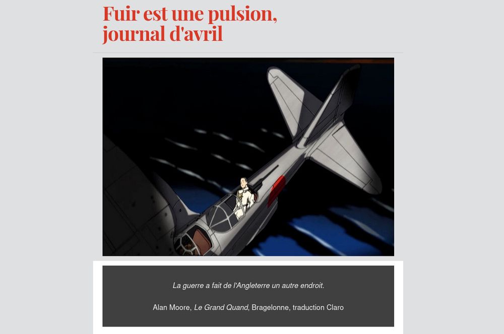 En haut, il est écrit (tout est rouge) : Fuir est une pulsion, journal d'avril.
Au centre, il s'agit d'une capture d'écran d'un épisode de "Zipang" sur laquelle on peut voir (tout est sombre et le sombre c'est noir) un avion japonais de la seconde guerre mondiale en train de s'abîmer en mer. Un homme est inconscient, à la place arrière de l'avion, en costume de militaire de la marine (c'est un capitaine de corvette), soit qu'il dorme soit qu'il est mort, un rimbaldien dormeur non du val mais des flots.
En bas, il y a une citation d'Alan Moore tirée du "Grand Quand" (traduit par Claro, publié chez Bragelonne) qui est la suivante : La guerre a fait de l'Angleterre un autre endroit. 