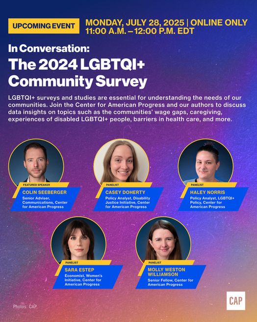 Event graphic with the event title, "In Conversation: The 2024 LGBTQI+ Community Survey," with the description, "LGBTQI+ surveys and studies are essential for understanding the needs of our communities. Join the Center for American Progress and our authors to discuss data insights on topics such as the communities' wage gaps, caregiving, experiences of disabled LGBTQI+ people, barriers in health care, and more." Below are headshots for Colin Seeberger, Casey Doherty, Haley Norris, Sara Estep, and Molly Weston Williamson.