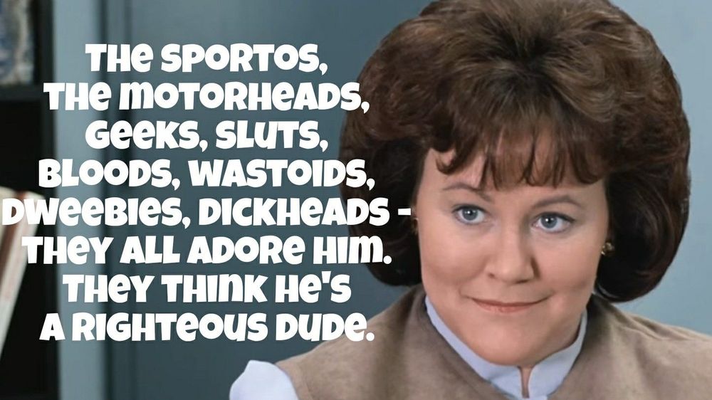 A still of Edie McClurg as Grace in Ferris Bueller’s Day Off, with the caption:

“The Sportos, The Motorheads, Geeks, Sluts, Bloods, Wastoids,
Dweebies, Dickheads - They All Adore Him.
They Think He's A Righteous Dude.”