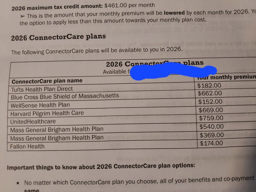 Connector Care Plan menu for 2026: (Monthly Premiums)
Tufts $182
BCBS of MA $662
WellSense $152
Harvard Pilgrim $$669
UHC $759
Mass General Brigham $540
Mass General Brigham $369
Fallon Health $174
ACA Monthly premiums are meaningless bcs the premium you pay will be determined at tax time on IRS form 8962, which take the MAGI for the tax year, calculates it into a multiple of the Federal Poverty Line (FPL) which is used to recalculate your premium for the past year (MAGI x multiple FPL). The difference between this number and what you paid in monthly premiums is added to /or/ subtracted from your tax refund. 