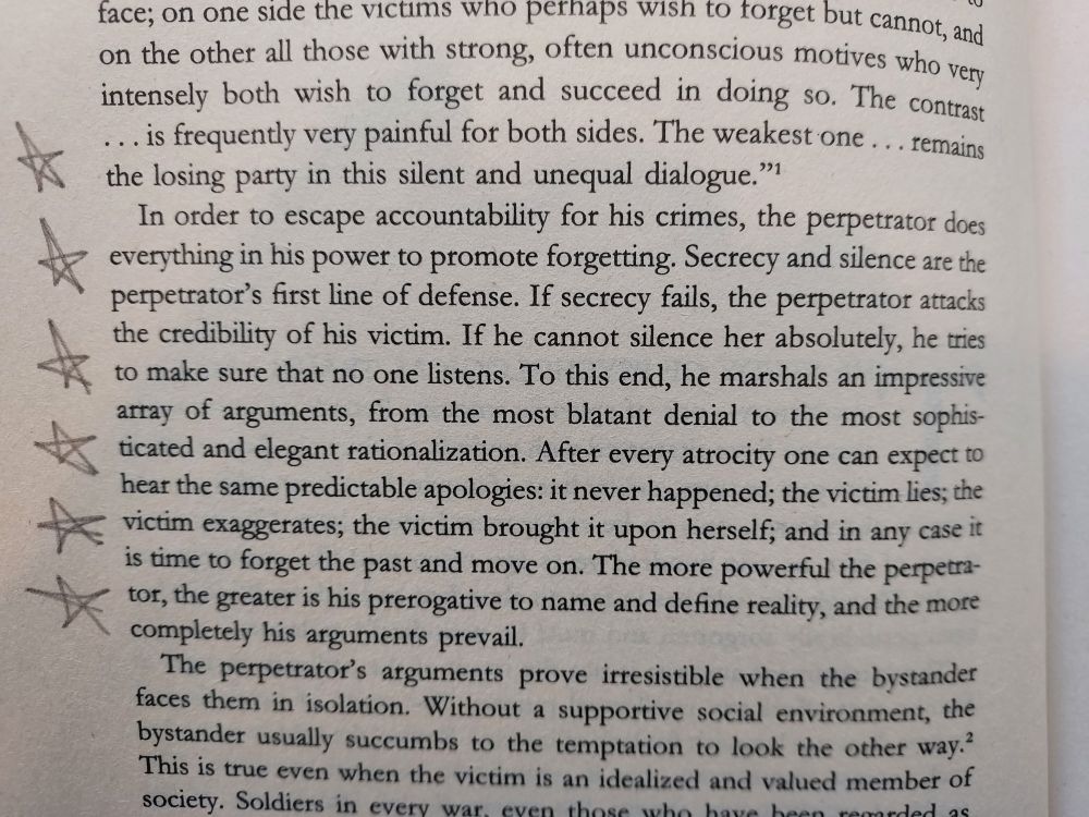 "In order to escape accountability for his crimes, the perpetrator does everything in his power to promote forgetting. Secrecy and silence are the perpetrator's first line of defense. If secrecy fails, the perpetrator attacks the credibility of his victim. If he cannot silence her absolutely, he tries to make sure no one listens. To this end, he marshalls an impressive array of arguments, from the most blatant denial to the most sophisticated and elegant rationaliations. After every atrocity one can expect to hear the same predictable apologies: it never happened, the victim lies, the victim exaggerates; the victim brought it upon herself; and in any case it is time to forget the past and move on. The more powerful the perpetrator, the greater is his prerogative to name and define reality and the more completely his arguments prevail.
Trauma and Recovery, Judith Herman. 