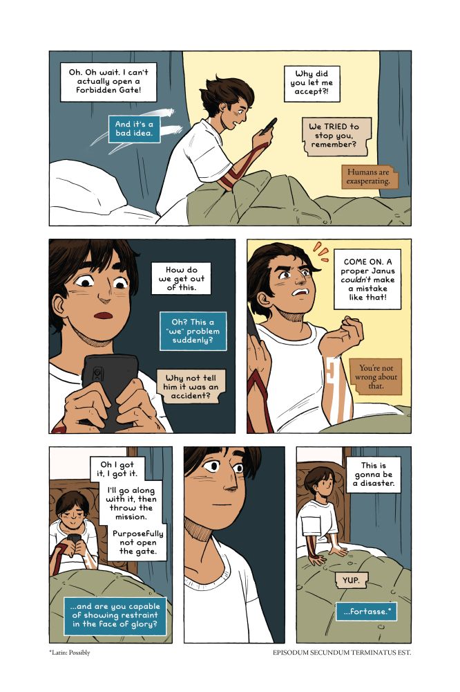 Comic Page

Panel 1 - Marjam sits up in bed in a panic, staring at her phone.
Mari, caption: Oh. Oh wait. I can't actually open a Forbidden Gate.
Futurus, caption: And it's a bad idea.
Mari, caption: Why did you let me accept?!
Anteactus, caption: We TRIED to stop you, remember?
Anticus, caption: Humans are exasperating.

Panel 2 - Marjam stares wide-eyed at her phone.
Mari, caption: How do we get out of this.
Futurus, caption: Oh? This is a "we" problem suddenly?
Anteactus, caption: Why not tell him it was an accident?

Panel 3 - Marjam throws her head back in exasperated disgust.
Mari, caption: COME ON. A proper Janus *couldn't* make a mistake like that!
Anticus, caption: You're not wrong about that.

Panel 4 - Marjam smiles, hunched over her phone, typing.
Mari, caption: Oh I got it, I got it. I'll go along with it, then throw the mission. Purposefully not open the gate.
Futurus, caption: ...and are you capable of showing restraint in the face of glory?

Panel 5 - Close up on Marjam's completely blank face.

Panel 6 - Marjam stares into the distance.
Mari, caption: This is gonna be a disaster.
Anteactus, caption: YUP.
Futurus, caption: ...fortasse.*

*Fortasse - Latin: Possibly


EPISODUM SECUNDUM TERMINATUS EST.