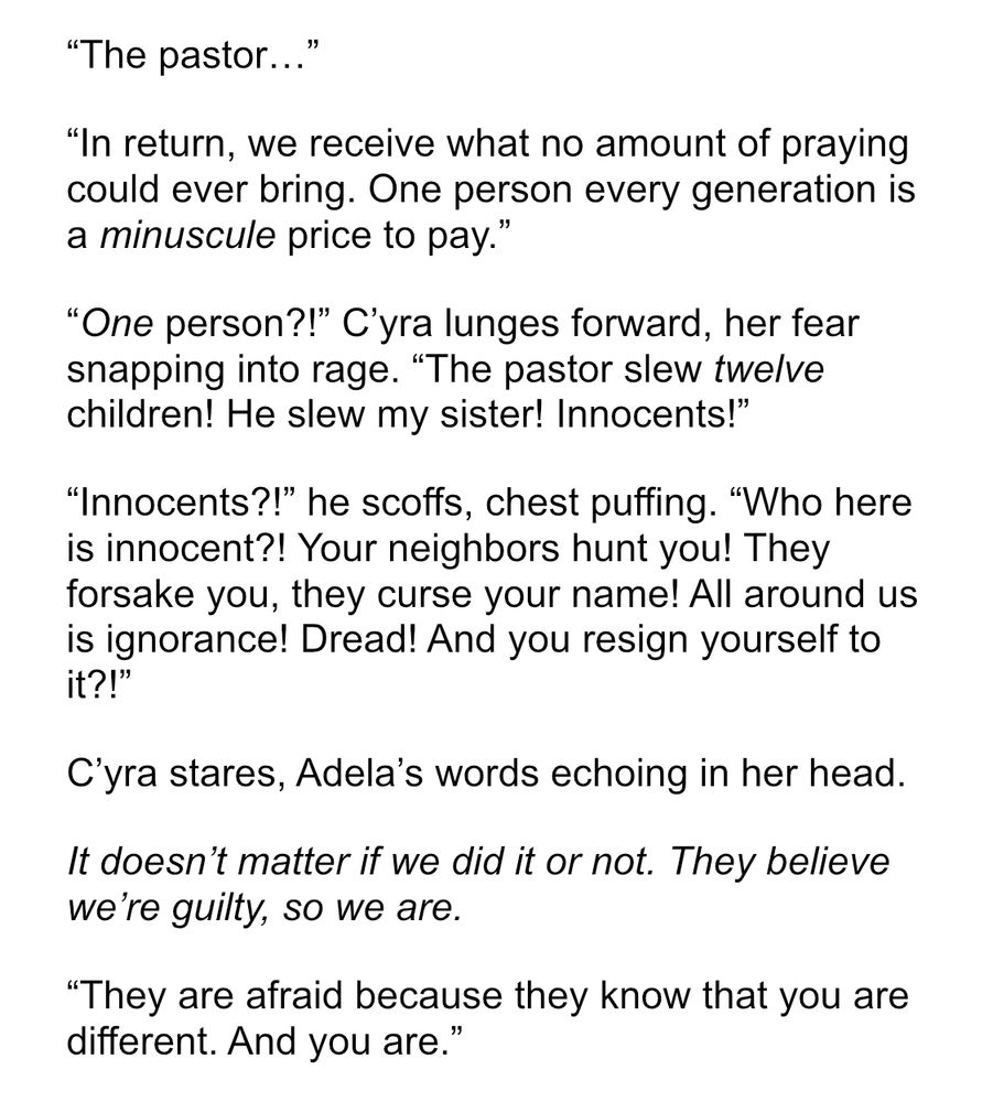 "The pastor..."

"In return, we receive what no amount of praying could ever bring. One person every generation is a minuscule price to pay."

"One person?!" C'yra lunges forward, her fear snapping into rage. "The pastor slew twelve children! He slew my sister! Innocents!"

"Innocents?!" he scoffs, chest puffing. "Who here is innocent?! Your neighbors hunt you! They forsake you, they curse your name! All around us is ignorance! Dread! And you resign yourself to it?!"

C'yra stares, Adela's words echoing in her head.

It doesn't matter if we did it or not. They believe we're guilty, so we are.

"They are afraid because they know that you are different. And you are."