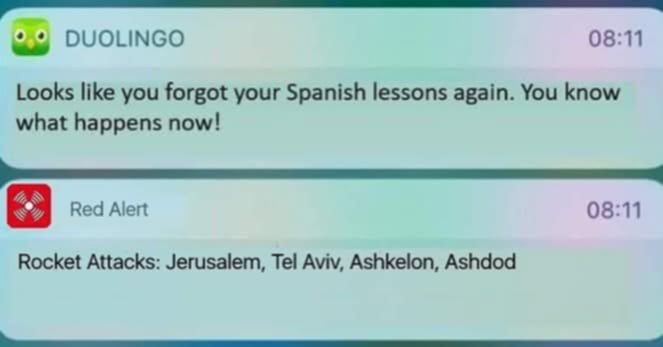 notification from Duolingo “Looks like you forget you Spanish Lessons again. You know what happens now!”

red alert notification “Rocket Attacks: Jerusalem, Tel Aviv, Ashkelon, Ashdod”