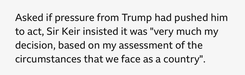 Asked if pressure from Trump had pushed him to act, Sir Keir insisted it was "very much my decision, based on my assessment of the circumstances that we face as a country".