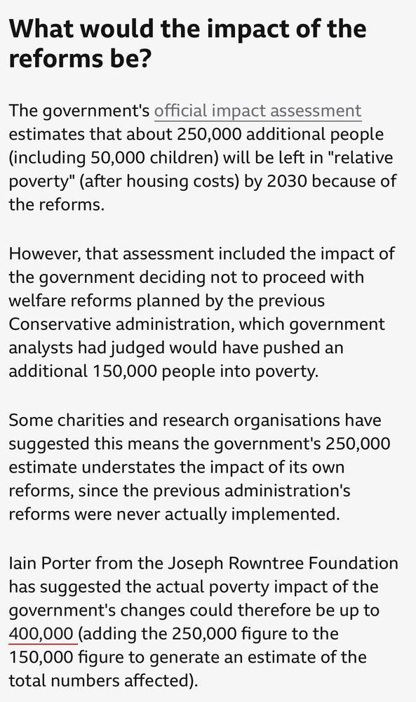 What would the impact of the reforms be?
The government's official impact assessment estimates that about 250,000 additional people (including 50,000 children) will be left in "relative poverty" (after housing costs) by 2030 because of the reforms.
However, that assessment included the impact of the government deciding not to proceed with welfare reforms planned by the previous Conservative administration, which government analysts had judged would have pushed an additional 150,000 people into poverty.
Some charities and research organisations have suggested this means the government's 250,000 estimate understates the impact of its own reforms, since the previous administration's reforms were never actually implemented.
lain Porter from the Joseph Rowntree Foundation has suggested the actual poverty impact of the government's changes could therefore be up to 400,000 (adding the 250,000 figure to the
150,000 figure to generate an estimate of the total numbers affected).