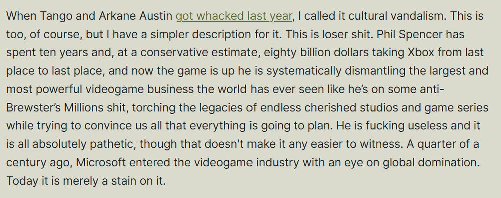When Tango and Arkane Austin got whacked last year, I called it cultural vandalism. This is too, of course, but I have a simpler description for it. This is loser shit. Phil Spencer has spent ten years and, at a conservative estimate, eighty billion dollars taking Xbox from last place to last place, and now the game is up he is systematically dismantling the largest and most powerful videogame business the world has ever seen like he’s on some anti-Brewster’s Millions shit, torching the legacies of endless cherished studios and game series while trying to convince us all that everything is going to plan. He is fucking useless and it is all absolutely pathetic, though that doesn't make it any easier to witness. A quarter of a century ago, Microsoft entered the videogame industry with an eye on global domination. Today it is merely a stain on it.