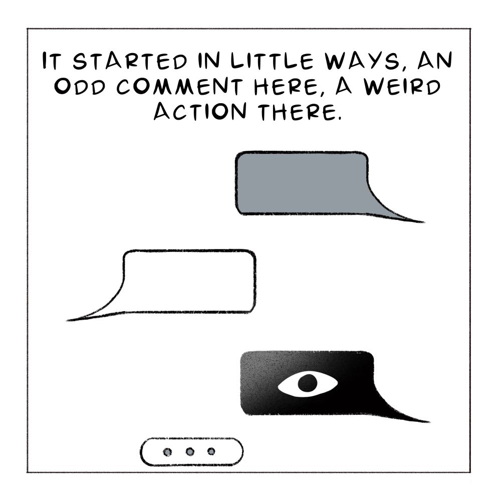Pictures of three blank text bubbles implying a text conversation, the last bubble is blacked out and has an eye ball the end of the conversation shows the other person is typing 

“It started in little ways, an odd comment here, a weird action there.” 