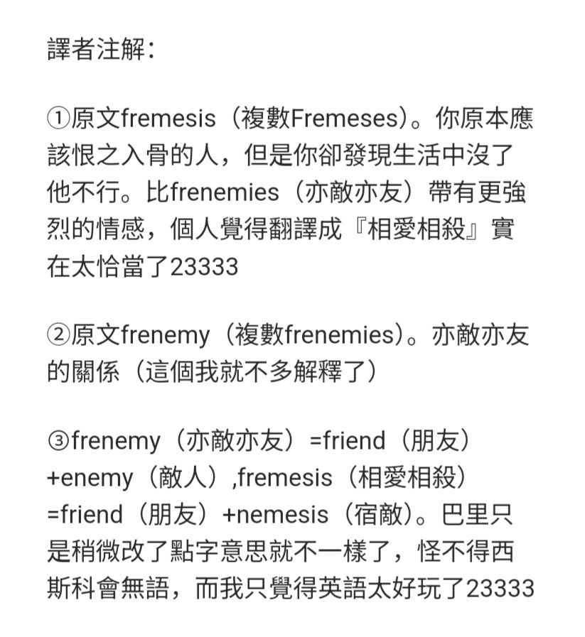 譯者注解：

①原文fremesis（複數Fremeses）。你原本應該恨之入骨的人，但是你卻發現生活中沒了他不行。比frenemies（亦敵亦友）帶有更強烈的情感，個人覺得翻譯成『相愛相殺』實在太恰當了23333

②原文frenemy（複數frenemies）。亦敵亦友的關係（這個我就不多解釋了）

③frenemy（亦敵亦友）=friend（朋友）+enemy（敵人）,fremesis（相愛相殺）=friend（朋友）+nemesis（宿敵）。巴里只是稍微改了點字意思就不一樣了，怪不得西斯科會無語，而我只覺得英語太好玩了23333