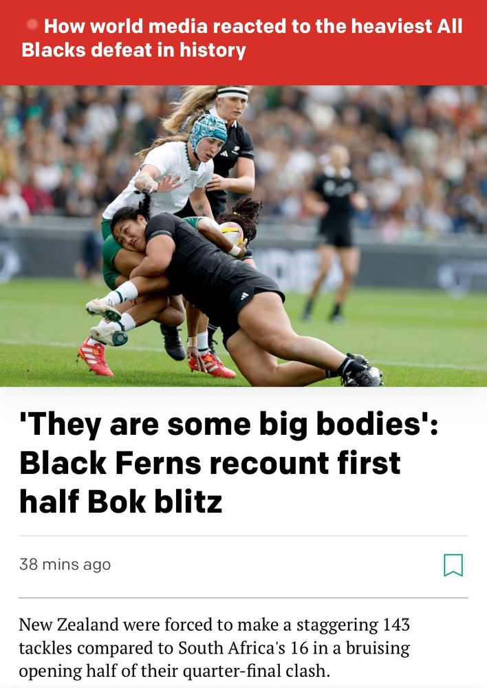 RNZ main page – Alert Bulletin reads: How world media reacted to the heaviest All
Blacks defeat in history

Main story header reads: 'They are some big bodies':
Black Ferns recount first half Bok blitz

By-line reads: New Zealand were forced to make a staggering 143 tackles compared to South Africa's 16 in a bruising opening half of their quarter-final clash.

The photo is of Veisinia Mahutariki-Fakalelu wasting some South African player while another looks on.
