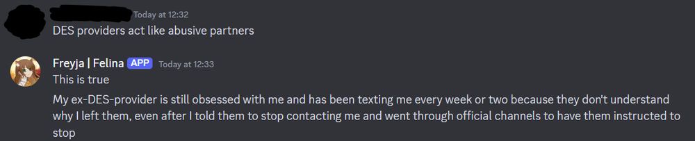 Screenshot of discord messages. First message, from a redact account reads: DES providers act like abusive partners. Second message, from Freyja Felina reads: This is true. My ex-DES-provider is still obsessed with me and has been texting me every week or two because they don't understand why I left them, even after I told them to stop contacting me and went through official channels to have them instructed to stop.
