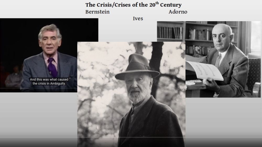 Ives, Bernstein and Adorno on the Crisis/Crises of the 20th Century, part I. 
We are going to take a piece of music (Charles Ives’ The Unanswered Question) and look at how Bernstein and Adorno used it as a means to delve deeply into the meaning of crisis and the expressions of social transformation. As a preliminary to that discussion, in part one we are going to review a few examples of the varieties of expression and experiences of Bernstein's "crisis of ambiguity". Can music be expressive of a time and place, and if so, what is the meaning of these expressions? Is Pierre Boulez correct when he says that: “An idea does not exist until we realize how it may be used. In musical terms, there is no such thing as an idea in itself, it is a reaction to our whole cultural environment." – Pierre Boulez. “Idea, Realization, Craft.” Music Lessons: Lectures at the College de France.

This recording was prepared for the course SS.235, Sociology of Music/Sound/Noise,  Spring 2020.