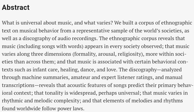 Abstract
What is universal about music, and what varies? We built a corpus of ethnographic text on musical behavior from a representative sample of the world’s societies, as well as a discography of audio recordings. The ethnographic corpus reveals that music (including songs with words) appears in every society observed; that music varies along three dimensions (formality, arousal, religiosity), more within societies than across them; and that music is associated with certain behavioral contexts such as infant care, healing, dance, and love. The discography—analyzed through machine summaries, amateur and expert listener ratings, and manual transcriptions—reveals that acoustic features of songs predict their primary behavioral context; that tonality is widespread, perhaps universal; that music varies in rhythmic and melodic complexity; and that elements of melodies and rhythms found worldwide follow power laws.