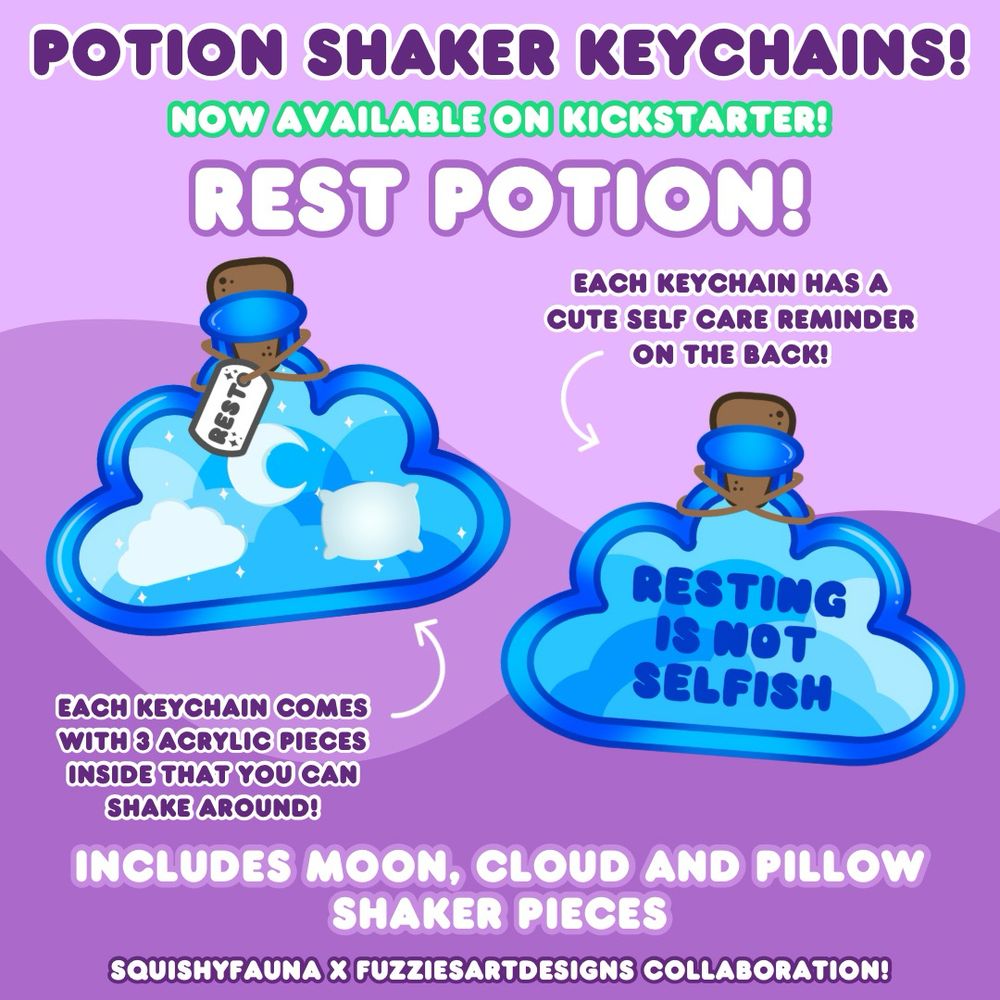 A picture to help advertise a Kickstarter for potion keychains. 
The text at the top reads: 
“Potion shaker keychains! 
Now available on Kickstarter! 
Rest potion!”  
On the left is a blue cloud shaped potion bottle labeled with “rest”. Inside the bottle is a cloud, a moon and a pillow. There’s an arrow underneath pointing to it that says “each potion comes with 3 acrylic pieces inside that you can shake around!”  
On the right is the same potion bottle without the label and the pieces aren’t inside. There is instead text in the potion bottle that says “resting is not selfish”. There’s an arrow above pointing to it that says “each keychain has a cute self care reminder on the back!”   
The text underneath reads: 
“Includes moon, cloud and pillow shaker pieces! 
Squishy Fauna x Fuzzies Art Designs collaboration!”  
The background is two shades of purple