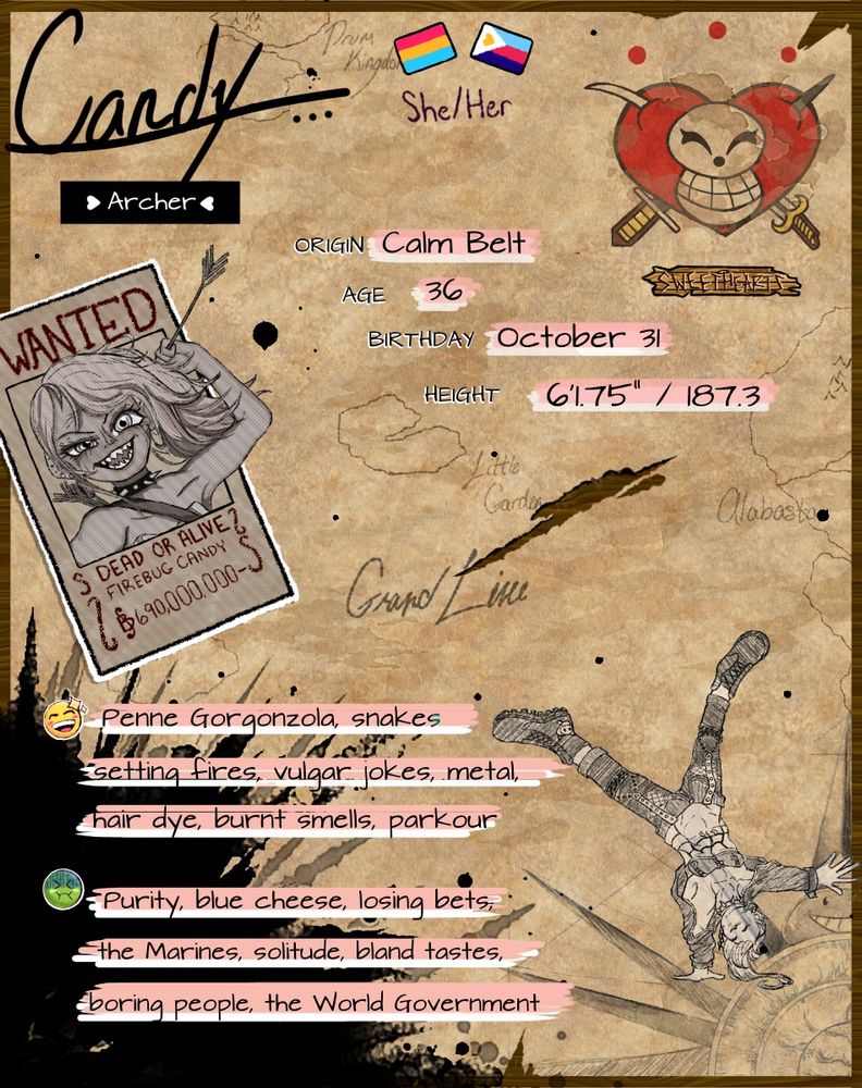 Candy’s reference sheet written on a map-like background featuring the Grand Line. She has two pride flags, pansexuality and polyamorous, her pronouns are she/her. Her crew’s Jolly Roger beside them, the standard skull with a cheeky grin and a heart behind the skull, a sword struck from the bottom right to top left and a dagger from bottom left to top right. Origin: Calm Belt. Age: 36. Birthday: October 31. Height: 6’1.75”/187.3 cm. Bounty: 690 million Berri. Likes: Penne Gorgonzola, snakes, setting fires, vulgar jokes, metal, hair dye, burnt smells, parkour. Dislikes: Purity, blue cheese, losing bets, the Marines, solitude, bland tastes, boring people, the World Government.