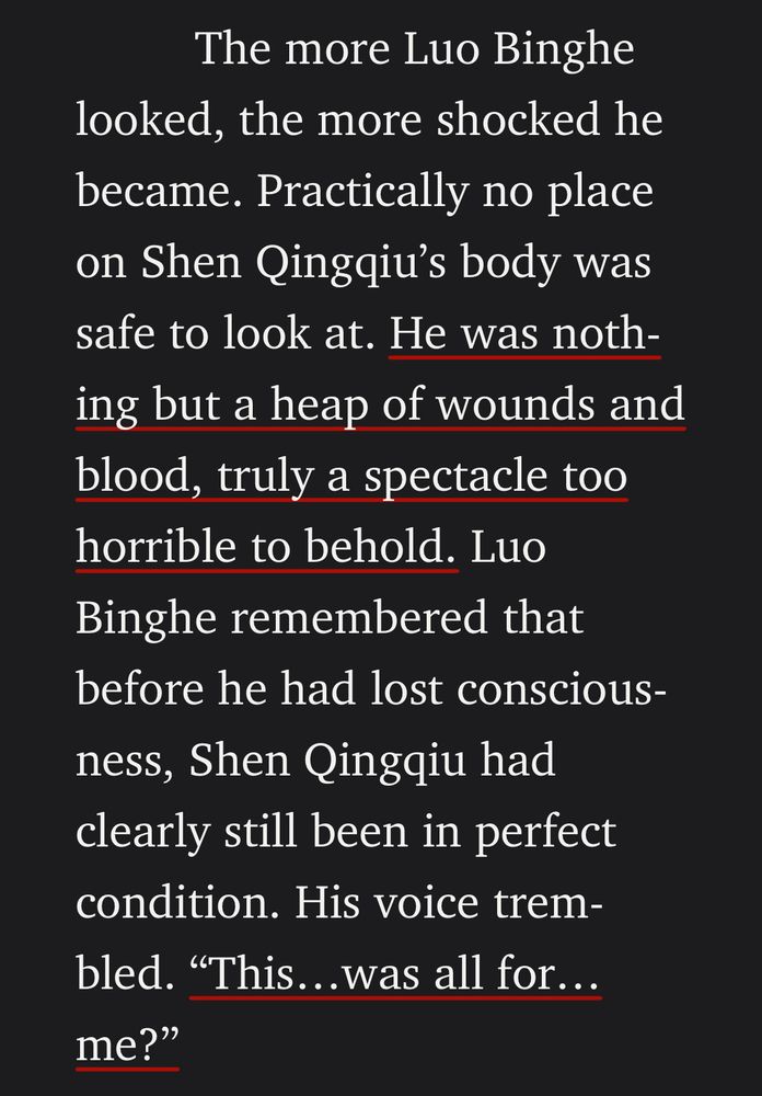 The more Luo Binghe looked, the more shocked he became. Practically no place on Shen Qingqiu's body was safe to look at. He was nothing but a heap of wounds and blood, truly a spectacle too horrible to behold. Luo Binghe remembered that before he had lost conscious-ness, Shen Qingqiu had clearly still been in perfect condition. His voice trembled. "This...was all for..me?"