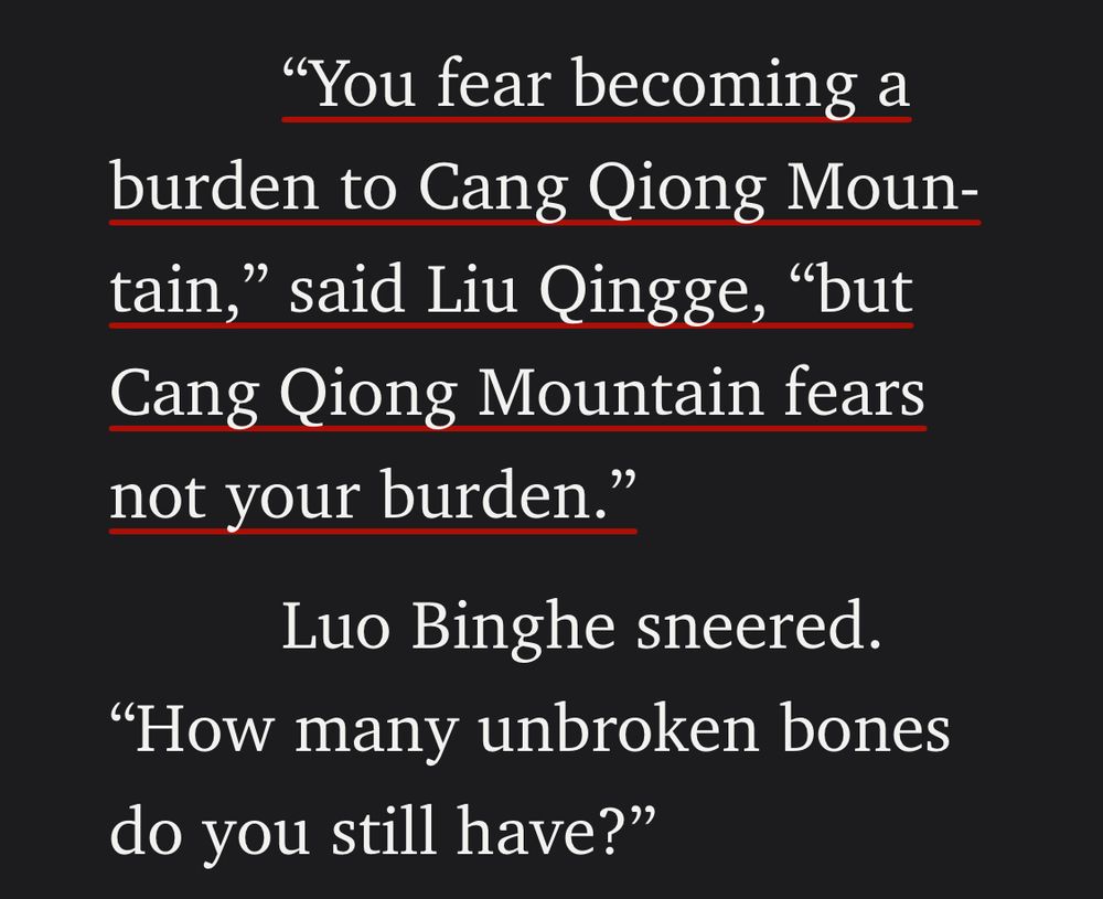 "You fear becoming a burden to Cang Qiong Mountain," said Liu Qingge, "but Cang Qiong Mountain fears not your burden."

Luo Binghe sneered. "How many unbroken bones do you still have?"