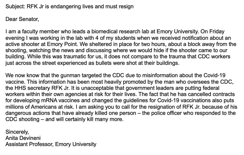Content of letter:

Subject: RFK Jr is endangering lives and must resign

Dear Senator,

I am a faculty member who leads a biomedical research lab at Emory University. On Friday evening I was working in the lab with 4 of my students when we received notification about an active shooter at Emory Point. We sheltered in place for two hours, about a block away from the shooting, watching the news and discussing where we would hide if the shooter came to our building. While this was traumatic for us, it does not compare to the trauma that CDC workers just across the street experienced as bullets were shot at their buildings. 

We now know that the gunman targeted the CDC due to misinformation about the Covid-19 vaccine. This information has been most heavily promoted by the man who oversees the CDC, the HHS secretary RFK Jr. It is unacceptable that government leaders are putting federal workers within their own agencies at risk for their lives. The fact that he has cancelled contracts for developing mRNA vaccines and changed the guidelines for Covid-19 vaccinations also puts millions of Americans at risk. I am asking you to call for the resignation of RFK Jr. because of his dangerous actions that have already killed one person – the police officer who responded to the CDC shooting – and will certainly kill many more.

Sincerely,
Anita Devineni
Assistant Professor, Emory University
