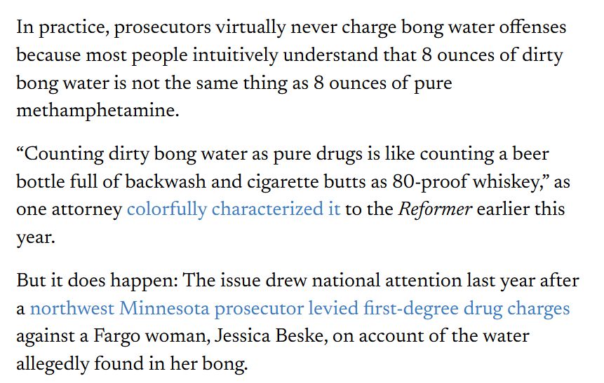 In practice, prosecutors virtually never charge bong water offenses because most people intuitively understand that 8 ounces of dirty bong water is not the same thing as 8 ounces of pure methamphetamine.

“Counting dirty bong water as pure drugs is like counting a beer bottle full of backwash and cigarette butts as 80-proof whiskey,” as one attorney colorfully characterized it to the Reformer earlier this year.

But it does happen: The issue drew national attention last year after a northwest Minnesota prosecutor levied first-degree drug charges against a Fargo woman, Jessica Beske, on account of the water allegedly found in her bong.