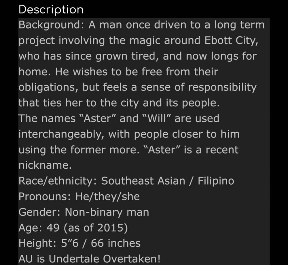 ID: Background: A man once driven to a long term project involving the magic around Ebott City, who has since grown tired, and now longs for home. He wishes to be free from their obligations, but feels a sense of responsibility that ties her to the city and its people. 
The names “Aster” and “Will” are used interchangeably, with people closer to him using the former more. “Aster” is a recent nickname. 
Race/ethnicity: Southeast Asian / Filipino 
Pronouns: he/they/she 
Gender: non-binary man 
Age: 49 (as of 2015) 
Height: 5 feet 6 / 66 inches 
AU is Undertale Overtaken! End ID