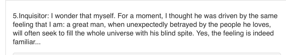 inquisitor: i wonder that myself. for a moment, i thought he was driven by the same feeling that i am: a great man, when unexpectedly betrayed by the people he loves will often seek to fill the whole universe with his blind spite. yes, the feeling is indeed familiar…
