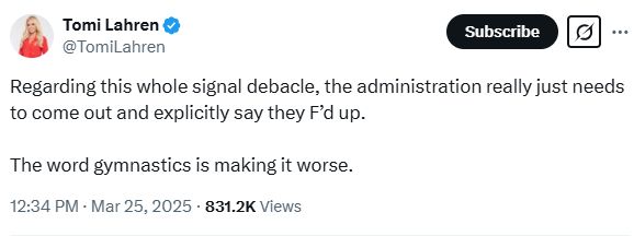 Tomi Lahren
@TomiLahren
Regarding this whole signal debacle, the administration really just needs to come out and explicitly say they F’d up.

The word gymnastics is making it worse.
12:34 PM · Mar 25, 2025
·
831.7K
 Views